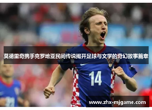 莫德里奇携手克罗地亚民间传说揭开足球与文学的奇幻故事篇章 莫德里奇携手克罗地亚民间传说揭开足球与文学的奇幻故事篇章